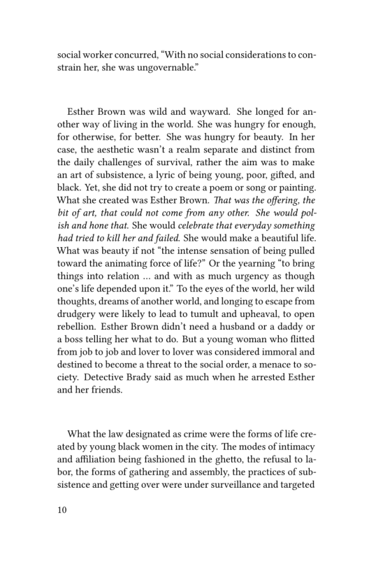 social worker concurred, “With no social considerations to con-
strain her, she was ungovernable”

Esther Brown was wild and wayward. She longed for an-
other way of living in the world. She was hungry for enough,
for otherwise, for better. She was hungry for beauty. In her
case, the aesthetic wasn’t a realm separate and distinct from
the daily challenges of survival, rather the aim was to make
an art of subsistence, a lyric of being young, poor, gifted, and
black. Yet, she did not try to create a poem or song or painting,
‘What she created was Esther Brown. That was the offering, the
bit of art, that could not come from any other. She would pol-
ish and hone that. She would celebrate that everyday something
had tried to kill her and failed. She would make a beautiful life.
‘What was beauty if not “the intense sensation of being pulled
toward the animating force of life?” Or the yearning “to bring
things into relation ... and with as much urgency as though
one’s life depended upon it” To the eyes of the world, her wild
thoughts, dreams of another world, and longing to escape from
drudgery were likely to lead to tumult and upheaval, to open
rebellion. Esther Brown didn’t need a husband or a daddy or
a boss telling her what to do. But a young woman who flitted
from job to job and lover to lover was considered immoral and
destined to become a threat to the social order, a menace to so-
ciety. Detective Brady said as much when he arrested Esther
and her friends.

What the law designated as crime were the forms of life cre~
ated by young black women in the city. The modes of intimacy
and affiliation being fashioned in the ghetto, the refusal to la-
bor, the forms of gathering and assembly, the practices of sub-
sistence and getting over were under surveillance and targeted

10
